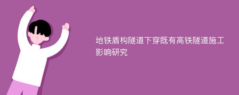 地铁盾构隧道下穿既有高铁隧道施工影响研究