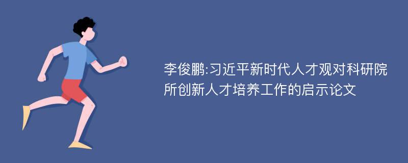 李俊鹏:习近平新时代人才观对科研院所创新人才培养工作的启示论文