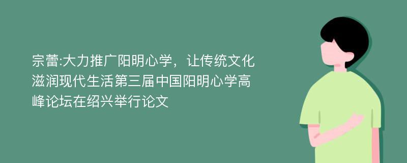 宗蕾:大力推广阳明心学，让传统文化滋润现代生活第三届中国阳明心学高峰论坛在绍兴举行论文