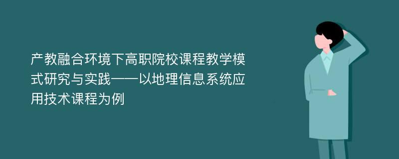 产教融合环境下高职院校课程教学模式研究与实践——以地理信息系统应用技术课程为例