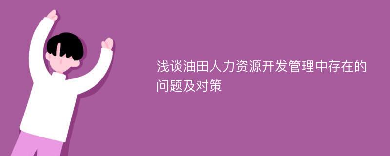 浅谈油田人力资源开发管理中存在的问题及对策