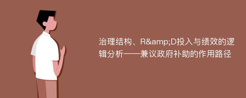 治理结构、R&D投入与绩效的逻辑分析——兼议政府补助的作用路径