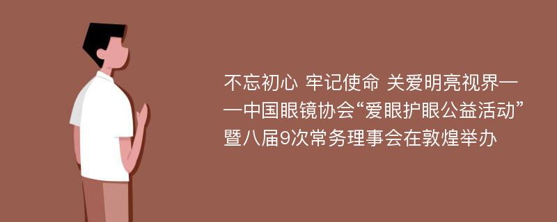 不忘初心 牢记使命 关爱明亮视界——中国眼镜协会“爱眼护眼公益活动”暨八届9次常务理事会在敦煌举办