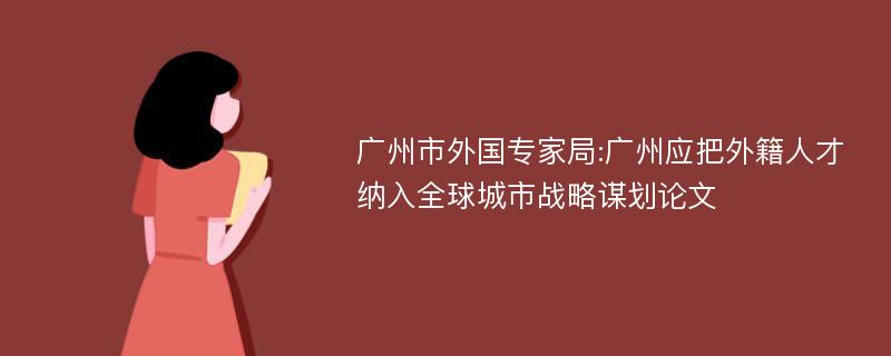 广州市外国专家局:广州应把外籍人才纳入全球城市战略谋划论文