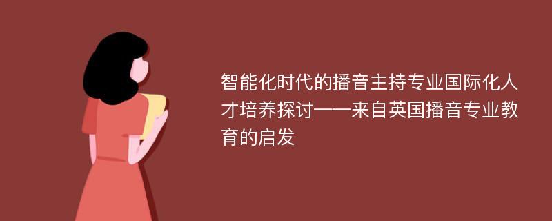 智能化时代的播音主持专业国际化人才培养探讨——来自英国播音专业教育的启发