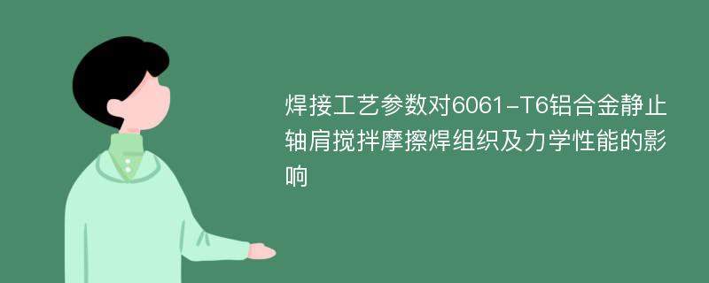 焊接工艺参数对6061-T6铝合金静止轴肩搅拌摩擦焊组织及力学性能的影响