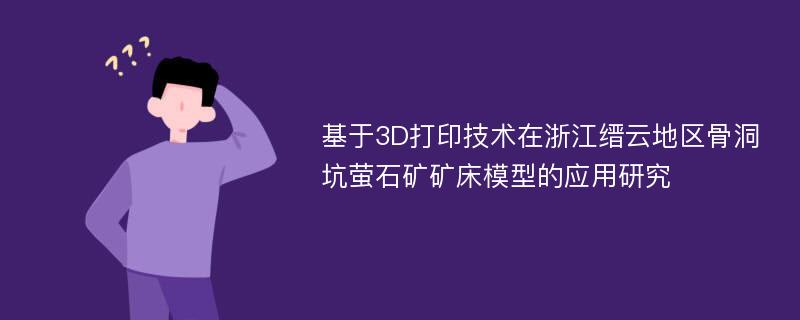 基于3D打印技术在浙江缙云地区骨洞坑萤石矿矿床模型的应用研究