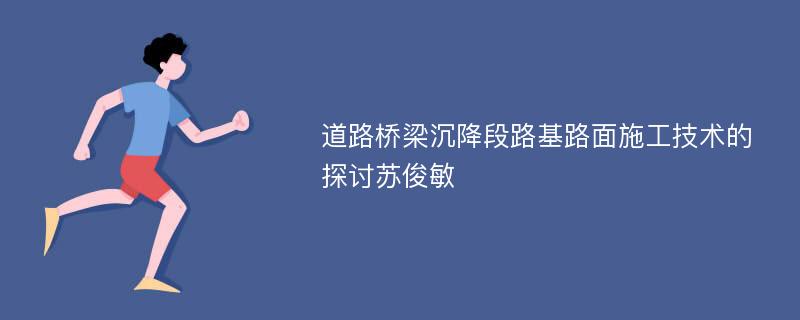 道路桥梁沉降段路基路面施工技术的探讨苏俊敏