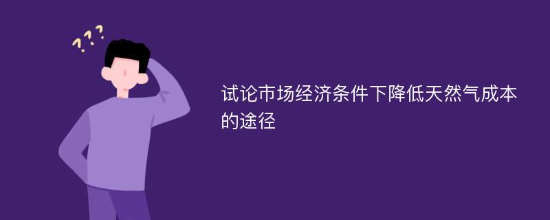 试论市场经济条件下降低天然气成本的途径