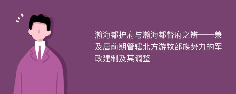 瀚海都护府与瀚海都督府之辨——兼及唐前期管辖北方游牧部族势力的军政建制及其调整