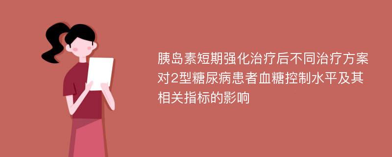 胰岛素短期强化治疗后不同治疗方案对2型糖尿病患者血糖控制水平及其相关指标的影响