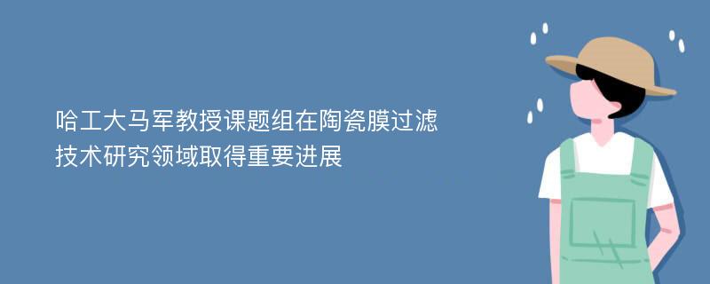 哈工大马军教授课题组在陶瓷膜过滤技术研究领域取得重要进展