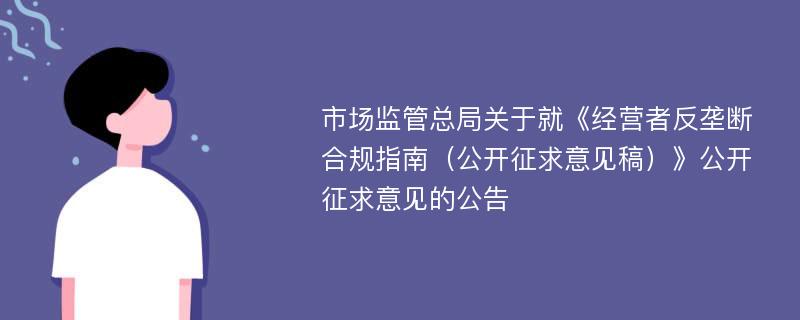 市场监管总局关于就《经营者反垄断合规指南（公开征求意见稿）》公开征求意见的公告