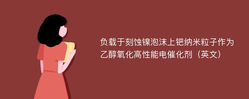 负载于刻蚀镍泡沫上钯纳米粒子作为乙醇氧化高性能电催化剂（英文）