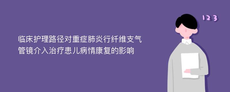 临床护理路径对重症肺炎行纤维支气管镜介入治疗患儿病情康复的影响