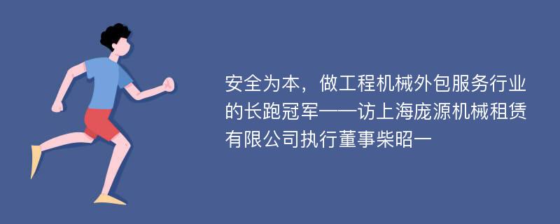 安全为本，做工程机械外包服务行业的长跑冠军——访上海庞源机械租赁有限公司执行董事柴昭一