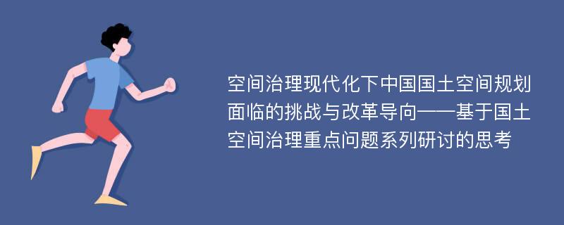 空间治理现代化下中国国土空间规划面临的挑战与改革导向——基于国土空间治理重点问题系列研讨的思考