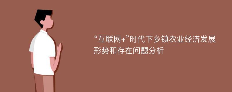 “互联网+”时代下乡镇农业经济发展形势和存在问题分析