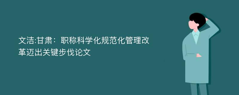 文洁:甘肃：职称科学化规范化管理改革迈出关键步伐论文