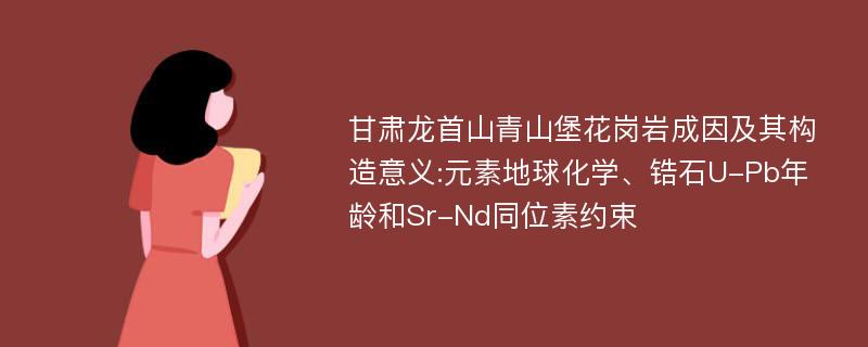 甘肃龙首山青山堡花岗岩成因及其构造意义:元素地球化学、锆石U-Pb年龄和Sr-Nd同位素约束