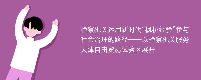 检察机关运用新时代“枫桥经验”参与社会治理的路径——以检察机关服务天津自由贸易试验区展开