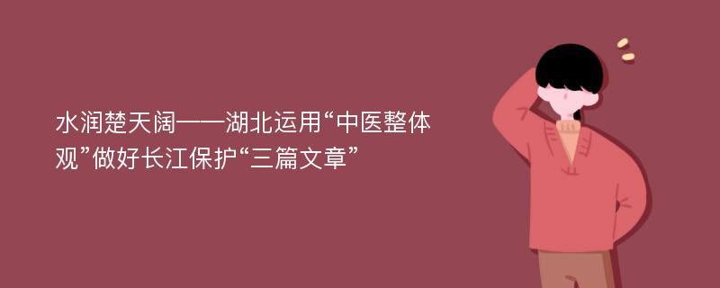 水润楚天阔——湖北运用“中医整体观”做好长江保护“三篇文章”