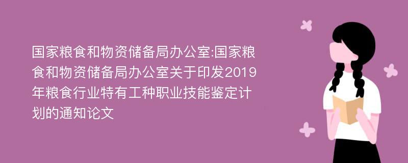 国家粮食和物资储备局办公室:国家粮食和物资储备局办公室关于印发2019年粮食行业特有工种职业技能鉴定计划的通知论文