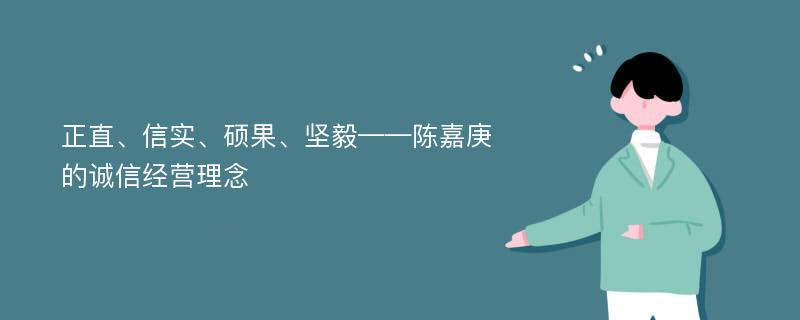 正直、信实、硕果、坚毅——陈嘉庚的诚信经营理念