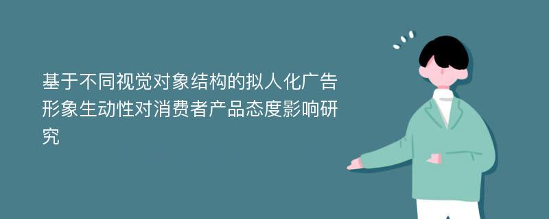 基于不同视觉对象结构的拟人化广告形象生动性对消费者产品态度影响研究