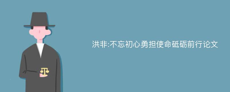 洪非:不忘初心勇担使命砥砺前行论文