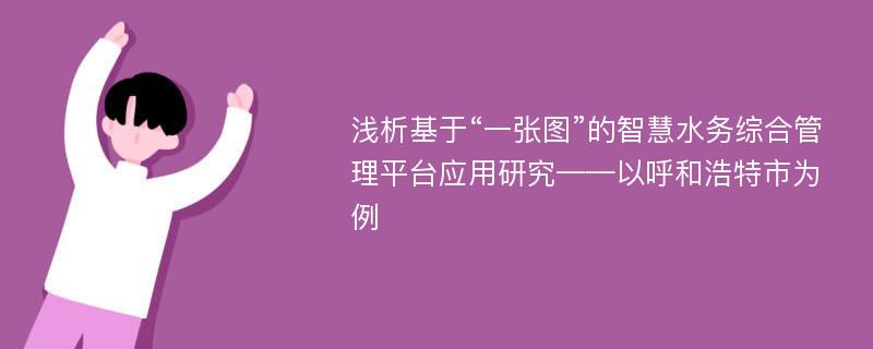 浅析基于“一张图”的智慧水务综合管理平台应用研究——以呼和浩特市为例