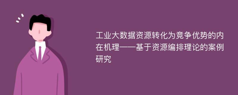 工业大数据资源转化为竞争优势的内在机理——基于资源编排理论的案例研究