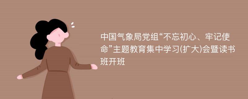 中国气象局党组“不忘初心、牢记使命”主题教育集中学习(扩大)会暨读书班开班