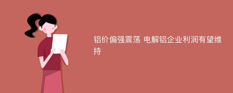 铝价偏强震荡 电解铝企业利润有望维持