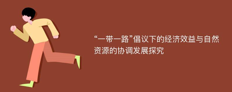 “一带一路”倡议下的经济效益与自然资源的协调发展探究