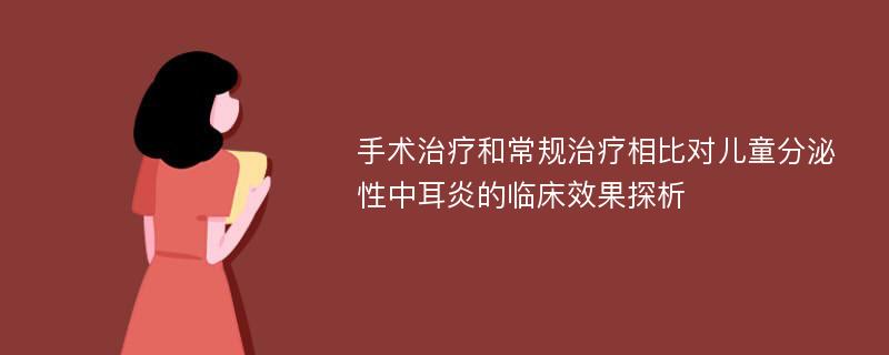 手术治疗和常规治疗相比对儿童分泌性中耳炎的临床效果探析