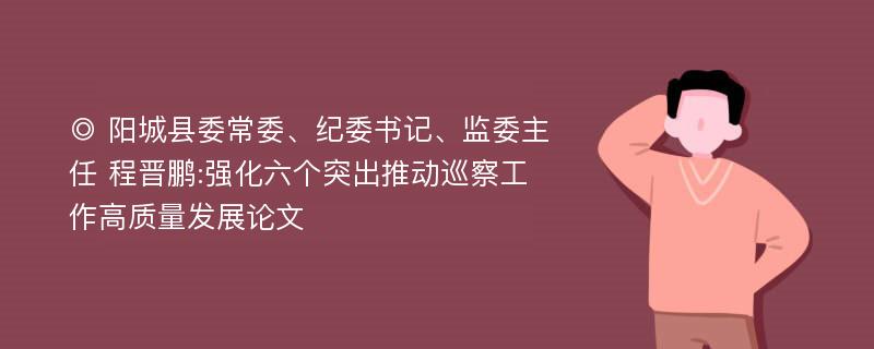 ◎ 阳城县委常委、纪委书记、监委主任 程晋鹏:强化六个突出推动巡察工作高质量发展论文