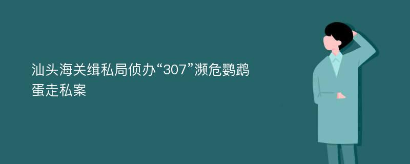 汕头海关缉私局侦办“307”濒危鹦鹉蛋走私案