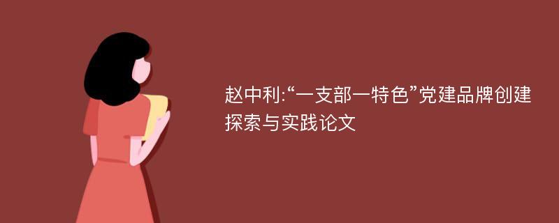 赵中利:“一支部一特色”党建品牌创建探索与实践论文