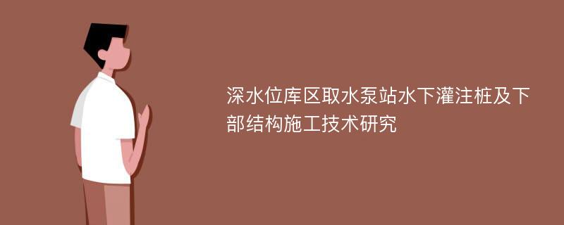 深水位库区取水泵站水下灌注桩及下部结构施工技术研究