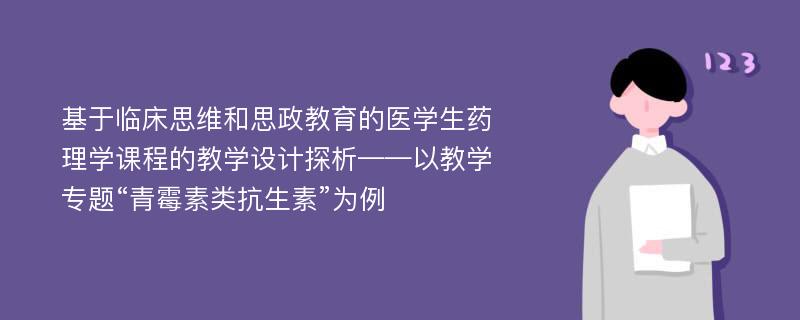 基于临床思维和思政教育的医学生药理学课程的教学设计探析——以教学专题“青霉素类抗生素”为例