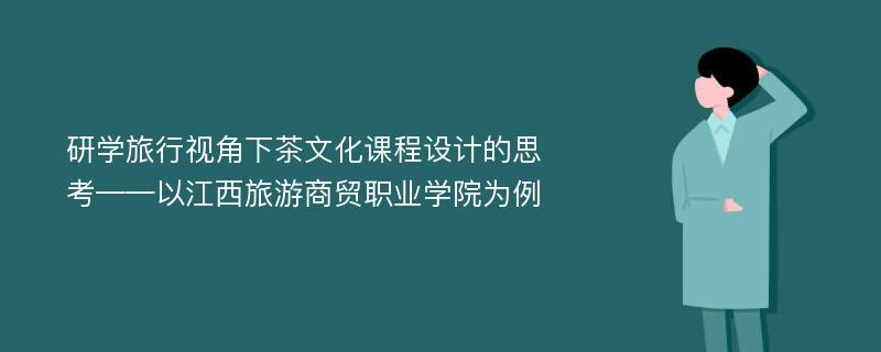 研学旅行视角下茶文化课程设计的思考——以江西旅游商贸职业学院为例