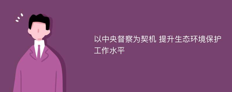 以中央督察为契机 提升生态环境保护工作水平