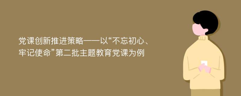 党课创新推进策略——以“不忘初心、牢记使命”第二批主题教育党课为例