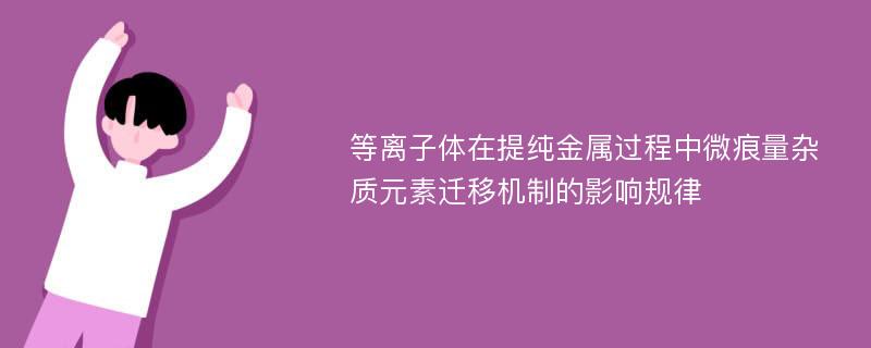 等离子体在提纯金属过程中微痕量杂质元素迁移机制的影响规律