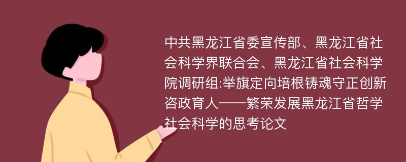 中共黑龙江省委宣传部、黑龙江省社会科学界联合会、黑龙江省社会科学院调研组:举旗定向培根铸魂守正创新咨政育人——繁荣发展黑龙江省哲学社会科学的思考论文