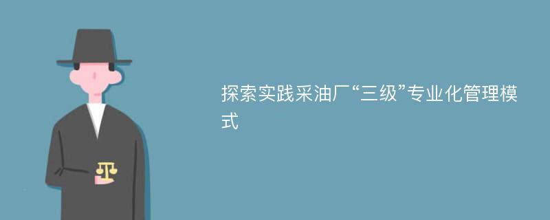 探索实践采油厂“三级”专业化管理模式