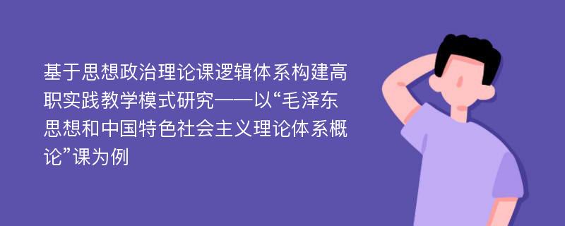 基于思想政治理论课逻辑体系构建高职实践教学模式研究——以“毛泽东思想和中国特色社会主义理论体系概论”课为例