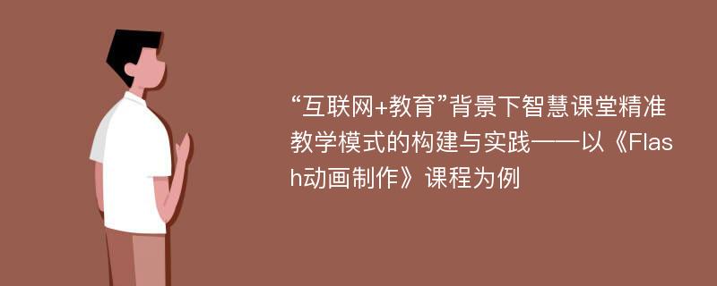 “互联网+教育”背景下智慧课堂精准教学模式的构建与实践——以《Flash动画制作》课程为例