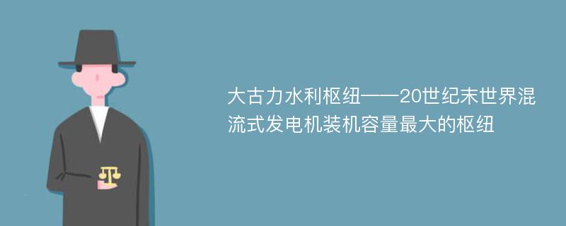 大古力水利枢纽——20世纪末世界混流式发电机装机容量最大的枢纽